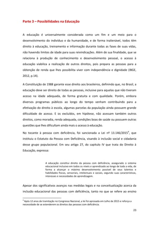 23
Parte 3 – Possibilidades na Educação
A educação é universalmente considerada como um fim e um meio para o
desenvolvimento do indivíduo e da humanidade, e de forma inalienável, todos têm
direito à educação, treinamento e informação durante todas as fases de suas vidas,
não havendo limites de idade para suas reivindicações. Além de sua finalidade, que se
relaciona à produção de conhecimento e desenvolvimento pessoal, o acesso à
educação viabiliza a realização de outros direitos, pois prepara as pessoas para a
obtenção de renda que lhes possibilita viver com independência e dignidade (IBGE,
2012, p.14).
A Constituição de 1988 garante esse direito aos brasileiros, definindo que, no Brasil, a
educação deve ser direito de todas as pessoas, inclusive para aquelas que não tiveram
acesso na idade adequada, de forma gratuita e com qualidade. Porém, embora
diversos programas públicos ao longo do tempo venham contribuindo para a
efetivação do direito à escola, algumas parcelas da população ainda possuem grande
dificuldade de acesso. E os excluídos, em hipótese, não acessam também outros
direitos, como moradia, renda adequada, condições boas de saúde ou possuem outras
questões que lhes dificultam ainda mais o acesso à educação.
No tocante à pessoa com deficiência, foi sancionada a Lei nº 13.146/20154
, que
instituiu o Estatuto da Pessoa com Deficiência, visando à inclusão social e cidadania
desse grupo populacional. Em seu artigo 27, do capitulo IV que trata do Direito à
Educação, expressa:
A educação constitui direito da pessoa com deficiência, assegurado o sistema
educacional inclusivo em todos os níveis e aprendizado ao longo de toda a vida, de
forma a alcançar o máximo desenvolvimento possível de seus talentos e
habilidades físicas, sensoriais, intelectuais e sociais, segundo suas características,
interesses e necessidades de aprendizagem.
Apesar dos significativos avanços nas medidas legais e na conceitualização acerca da
inclusão educacional das pessoas com deficiência, tanto no que se refere ao ensino
4
Após 12 anos de tramitação no Congresso Nacional, a lei foi aprovada em Julho de 2015 e reforça a
necessidade de se estenderem os direitos das pessoas com deficiência.
 