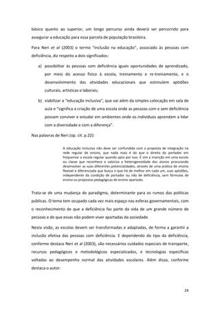 24
básico quanto ao superior, um longo percurso ainda deverá ser percorrido para
assegurar a educação para essa parcela de população brasileira.
Para Neri et al (2003) o termo “inclusão na educação”, associado às pessoas com
deficiência, diz respeito a dois significados:
a) possibilitar às pessoas com deficiência iguais oportunidades de aprendizado,
por meio do acesso físico à escola, treinamento e re-treinamento, e o
desenvolvimento das atividades educacionais que estimulem aptidões
culturais, artísticas e laborais;
b) viabilizar a “educação inclusiva”, que vai além da simples colocação em sala de
aula e “significa a criação de uma escola onde as pessoas com e sem deficiência
possam conviver e estudar em ambientes onde os indivíduos aprendam a lidar
com a diversidade e com a diferença”.
Nas palavras de Neri (op. cit. p.22):
A educação inclusiva não deve ser confundida com a proposta de integração na
rede regular de ensino, que nada mais é do que o direito do portador em
frequentar a escola regular quando apto por isso. É sim a inserção em uma escola
ou classe que reconhece e valoriza a heterogeneidade dos alunos procurando
desenvolver as suas diferentes potencialidades, através de uma prática de ensino
flexível e diferenciada que busca o que há de melhor em cada um, suas aptidões,
independente da condição de portador ou não de deficiência, sem fórmulas de
ensino ou propostas pedagógicas de ensino apartado.
Trata-se de uma mudança de paradigma, determinante para os rumos das políticas
públicas. O tema tem ocupado cada vez mais espaço nas esferas governamentais, com
o reconhecimento de que a deficiência faz parte da vida de um grande número de
pessoas e de que essas não podem viver apartadas da sociedade.
Nesta visão, as escolas devem ser transformadas e adaptadas, de forma a garantir a
inclusão efetiva das pessoas com deficiência. E dependendo do tipo da deficiência,
conforme destaca Neri et al (2003), são necessários cuidados especiais de transporte,
recursos pedagógicos e metodológicos especializados, e tecnologias específicas
voltadas ao desempenho normal das atividades escolares. Além disso, conforme
destaca o autor:
 
