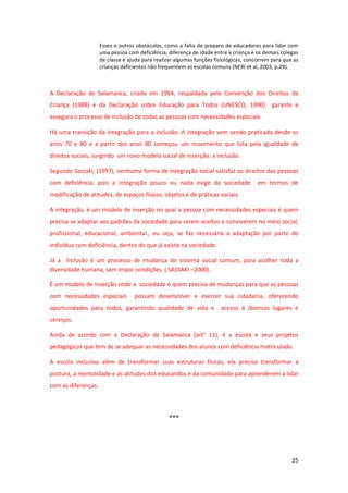 25
Esses e outros obstáculos, como a falta de preparo de educadores para lidar com
uma pessoa com deficiência, diferença de idade entre a criança e os demais colegas
de classe e ajuda para realizar algumas funções fisiológicas, concorrem para que as
crianças deficientes não frequentem as escolas comuns (NERI et al, 2003, p.29).
A Declaração de Salamanca, criada em 1994, respaldada pela Convenção dos Direitos da
Criança (1988) e da Declaração sobre Educação para Todos (UNESCO, 1990) garante e
assegura o processo de inclusão de todas as pessoas com necessidades especiais.
Há uma transição da integração para a inclusão. A integração vem sendo praticada desde os
anos 70 e 80 e a partir dos anos 80 começou um movimento que luta pela igualdade de
direitos sociais, surgindo um novo modelo social de inserção: a inclusão.
Segundo Sassaki, (1997), nenhuma forma de integração social satisfaz os direitos das pessoas
com deficiência, pois a integração pouco ou nada exige da sociedade em termos de
modificação de atitudes, de espaços físicos, objetos e de práticas sociais.
A integração, é um modelo de inserção no qual a pessoa com necessidades especiais é quem
precisa se adaptar aos padrões da sociedade para serem aceitos e conviverem no meio social,
profissional, educacional, ambiental., ou seja, se faz necessária a adaptação por parte do
indivíduo com deficiência, dentro do que já existe na sociedade.
Já a Inclusão é um processo de mudança do sistema social comum, para acolher toda a
diversidade humana, sem impor condições. ( SASSAKI –2000).
É um modelo de inserção onde a sociedade é quem precisa de mudanças para que as pessoas
com necessidades especiais possam desenvolver e exercer sua cidadania, oferecendo
oportunidades para todos, garantindo qualidade de vida e acesso á diversos lugares e
serviços.
Ainda de acordo com a Declaração de Salamanca (art° 11), é a escola e seus projetos
pedagógicos que tem de se adequar as necessidades dos alunos com deficiência matriculado.
A escola inclusiva além de transformar suas estruturas físicas, ela precisa transformar a
postura, a mentalidade e as atitudes dos educandos e da comunidade para aprenderem a lidar
com as diferenças.
***
 