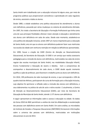 26
Santo André vem trabalhando com a educação inclusiva há alguns anos, por meio de
programas públicos que proporcionam convivência e aprendizado em salas regulares
de ensino, acessíveis a todos os alunos.
Desde 1989, a cidade estabelece uma política educacional de atendimento a alunos
com deficiência, passando por várias mudanças no sistema de atendimento ofertado.
Em 1997, foi criada a Secretaria de Educação e Formação Profissional que tinha como
uma de suas principais finalidades oferecer maior atenção à educação e atendimento
aos alunos com deficiência em salas de aulas. Desde este momento, estabelecia-se
uma política de educação inclusiva, sendo 1997 um marco importante para a educação
de Santo André, ano em que os alunos com deficiência puderam fazer suas matrículas
nas escolas da cidade sem nenhuma restrição em relação às deficiências apresentadas.
Em 1999, houve a criação do CADE (Centro de Atenção ao Desenvolvimento
Educacional), da Secretaria de Educação. O CADE é um serviço que realiza assessoria
pedagógica para a inclusão de alunos com deficiência, matriculados nas salas de ensino
regular das escolas municipais de Santo André, nas modalidades Educação Infantil,
Ensino Fundamental e Educação de Jovens e Adultos. Com o compromisso de
acompanhar o desenvolvimento de cada aluno, o CADE desde aquele momento
qualifica a ação do professor, para favorecer o trabalho junto ao aluno com deficiência.
Em 2014, 199 professores da rede municipal de ensino, o que corresponde a 10% do
quadro total de efetivos, participaram do curso de formação para a Educação Inclusiva,
cujo objetivo foi aprimorar a reflexão sobre a inclusão dos alunos com deficiência, e
seus dobramentos na prática da sala de aula e rotina escolar. E atualmente, o Centro
de Atenção ao Desenvolvimento Educacional (CADE), por meio da Secretaria de
Educação do Município de Santo André, atende 1.177 alunos com deficiência.
A seguir apresentam-se informações sobre o acesso à educação na cidade. Os dados
do Censo 2010 do IBGE permitiram a análise do nível de alfabetização e escolarização
das pessoas com deficiência severa em Santo André. Em outra análise, os microdados
do Instituto de Estudos e Pesquisas Educacionais (INEP/MEC) forneceram informações
sobre o universo das pessoas com deficiência, matriculadas em instituições
educacionais no ano de 2013.
 