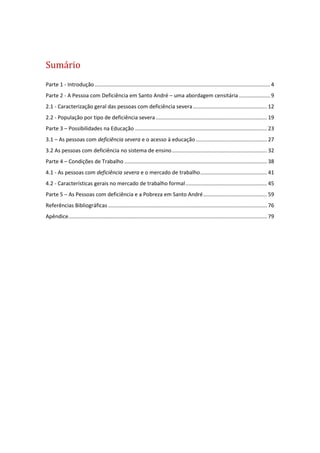 Sumário
Parte 1 - Introdução ...................................................................................................................... 4
Parte 2 - A Pessoa com Deficiência em Santo André – uma abordagem censitária..................... 9
2.1 - Caracterização geral das pessoas com deficiência severa.................................................. 12
2.2 - População por tipo de deficiência severa........................................................................... 19
Parte 3 – Possibilidades na Educação ......................................................................................... 23
3.1 – As pessoas com deficiência severa e o acesso à educação ................................................ 27
3.2 As pessoas com deficiência no sistema de ensino................................................................ 32
Parte 4 – Condições de Trabalho ................................................................................................ 38
4.1 - As pessoas com deficiência severa e o mercado de trabalho............................................. 41
4.2 - Características gerais no mercado de trabalho formal....................................................... 45
Parte 5 – As Pessoas com deficiência e a Pobreza em Santo André........................................... 59
Referências Bibliográficas ........................................................................................................... 76
Apêndice...................................................................................................................................... 79
 