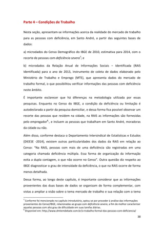 38
Parte 4 – Condições de Trabalho
Nesta seção, apresentam-se informações acerca da realidade do mercado de trabalho
para as pessoas com deficiência, em Santo André, a partir das seguintes bases de
dados:
a) microdados do Censo Demográfico do IBGE de 2010, estimativa para 2014, com o
recorte de pessoas com deficiência severa7
; e
b) microdados da Relação Anual de Informações Sociais – Identificada (RAIS
Identificada) para o ano de 2013, instrumento de coleta de dados elaborado pelo
Ministério de Trabalho e Emprego (MTE), que apresenta dados do mercado de
trabalho formal, o que possibilitou verificar informações das pessoas com deficiência
neste âmbito.
É importante esclarecer que há diferenças na metodologia utilizada por essas
pesquisas. Enquanto no Censo do IBGE, a condição da deficiência ou limitação é
autodeclarada a partir da pesquisa domiciliar, e dessa forma fica possível observar um
recorte das pessoas que residem na cidade, na RAIS as informações são fornecidas
pelo empregador8
·, e incluem as pessoas que trabalham em Santo André, moradoras
da cidade ou não.
Além disso, conforme destaca o Departamento Intersindical de Estatísticas e Estudos
(DIEESE -2014), existem outras particularidades dos dados da RAIS em relação ao
Censo: “Na RAIS, pessoas com mais de uma deficiência são registradas em uma
categoria chamada deficiência múltipla. Essa forma de organização da informação
evita a dupla contagem, o que não ocorre no Censo”. Outra questão diz respeito ao
IBGE diagnosticar o grau de intensidade da deficiência, o que na RAIS ocorre de forma
menos detalhada.
Dessa forma, ao longo deste capítulo, é importante considerar que as informações
provenientes das duas bases de dados se organizam de forma complementar, com
vistas a ampliar a visão sobre o tema mercado de trabalho e sua relação com o tema
7
Conforme foi mencionado no capítulo introdutório, optou-se por proceder à análise das informações
provenientes do Censo/IBGE, relacionadas ao grupo com deficiência severa, a fim de melhor caracterizar
aquelas pessoas com alto grau de dificuldade em suas tarefas diárias.
8
Disponível em: http://www.dmtemdebate.com.br/o-trabalho-formal-das-pessoas-com-deficiencia/
 