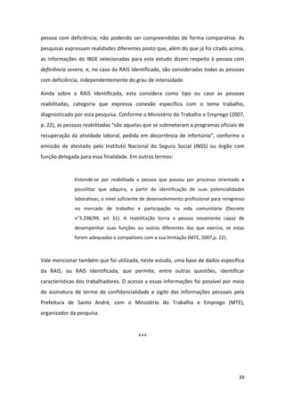39
pessoa com deficiência; não podendo ser compreendidas de forma comparativa. As
pesquisas expressam realidades diferentes posto que, além do que já foi citado acima,
as informações do IBGE selecionadas para este estudo dizem respeito à pessoa com
deficiência severa, e, no caso da RAIS Identificada, são consideradas todas as pessoas
com deficiência, independentemente do grau de intensidade.
Ainda sobre a RAIS Identificada, esta considera como tipo ou caso as pessoas
reabilitadas, categoria que expressa conexão específica com o tema trabalho,
diagnosticado por esta pesquisa. Conforme o Ministério do Trabalho e Emprego (2007,
p. 22), as pessoas reabilitadas “são aquelas que se submeteram a programas oficiais de
recuperação da atividade laboral, pedida em decorrência de infortúnio”, conforme a
emissão de atestado pelo Instituto Nacional do Seguro Social (INSS) ou órgão com
função delegada para essa finalidade. Em outros termos:
Entende-se por reabilitada a pessoa que passou por processo orientado a
possiilitar que adquira, a partir da identificação de suas potencialidades
laborativas, o nível suficiente de desenvolvimento profissional para reingresso
no mercado de trabalho e participação na vida comunitária {Decreto
n°3.298/99, art 31). A reabilitação torna a pessoa novamente capaz de
desempenhar suas funções ou outras diferentes das que exercia, se estas
forem adequadas e compatíveis com a sua limitação (MTE, 2007,p. 22).
Vale mencionar também que foi utilizada, neste estudo, uma base de dados específica
da RAIS, ou RAIS Identificada, que permite, entre outras questões, identificar
características dos trabalhadores. O acesso a essas informações foi possível por meio
de assinatura de termo de confidencialidade e sigilo das informações pessoais pela
Prefeitura de Santo André, com o Ministério do Trabalho e Emprego (MTE),
organizador da pesquisa.
***
 