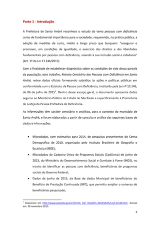 4
Parte 1 - Introdução
A Prefeitura de Santo André reconhece o estudo do tema pessoas com deficiência
como de fundamental importância para a sociedade, requerendo, na prática pública, a
adoção de medidas de curto, médio e longo prazo que busquem: “assegurar e
promover, em condições de igualdade, o exercício dos direitos e das liberdades
fundamentais por pessoas com deficiência, visando à sua inclusão social e cidadania”
(Art. 1º da Lei 13.146/2015).
Com a finalidade de estabelecer diagnóstico sobre as condições de vida dessa parcela
da população, este trabalho, Retrato Censitário das Pessoas com Deficiência em Santo
André, reúne dados oficiais fornecendo subsídios às ações e políticas públicas em
conformidade com o Estatuto da Pessoa com Deficiência, instituído pela Lei nº 13.146,
de 06 de julho de 20151
. Dentro desse escopo geral, o documento apresenta dados
seguros ao Ministério Público do Estado de São Paulo e especificamente à Promotoria
de Justiça da Pessoa Portadora de Deficiência.
As informações têm caráter censitário e analítico, para o contexto do município de
Santo André, e foram elaboradas a partir de consulta e análise das seguintes bases de
dados e informações:
 Microdados, com estimativa para 2014, de pesquisas provenientes do Censo
Demográfico de 2010, organizado pelo Instituto Brasileiro de Geografia e
Estatística (IBGE);
 Microdados do Cadastro Único de Programas Sociais (CadÚnico) de junho de
2015, do Ministério do Desenvolvimento Social e Combate à Fome (MDS), no
intuito de identificar as pessoas com deficiência, beneficiárias de programas
sociais do Governo Federal;
 Dados de junho de 2015, da Base de dados Municipal de beneficiários do
Benefício de Prestação Continuada (BPC), que permitiu ampliar o universo de
beneficiários pesquisado;
1
Disponível em http://www.planalto.gov.br/CCIVIL_03/_Ato2015-2018/2015/Lei/L13146.htm. Acesso
em: 30 novembro 2015.
 