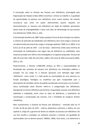 40
A Convenção sobre os Direitos das Pessoas com Deficiência, promulgada pela
Organização das Nações Unidas (ONU) reconhece o direito ao trabalho e à igualdade
de oportunidades às pessoas com deficiência, entre outros direitos. No entanto
constata-se que, tanto em países desenvolvidos quanto naqueles em
desenvolvimento, as “pessoas com deficiência em idade de trabalhar apresentam
baixas taxas de empregabilidade e taxas mais altas de desemprego do que pessoas
sem deficiências” (OMS, 2011, p. 243).
A Constituição brasileira de 1988 “vedou qualquer forma de discriminação nos salários
e critérios de admissão do trabalhador com deficiência, bem como exigiu a reserva de
um determinado percentual dos cargos e empregos públicos” (NERI et al, 2003). A Lei
8.213, de 24 de julho de 1991 - a Lei de Cotas - determinou então cotas mínimas de
contratação de trabalhadores com algum tipo de deficiência ou reabilitados, para
empresas privadas com 100 ou mais empregados e na seguinte proporção: 2% para até
200; 3% entre 201 e 500; 4% entre 501 a 1000; e 5% acima de 1001 funcionários (IBGE,
2012, p. 19).
Posteriormente, o Decreto 3.298/1999 atribuiu ao MTE a responsabilidade de
fiscalização dos contratos de pessoas com deficiência nas instituições públicas e
privadas. Em seu artigo 3º, o Decreto apresenta uma definição legal sobre
“deficiência”, como sendo “*...+ toda perda ou anormalidade de uma estrutura ou
função psicológica, fisiológica ou anatômica que gere incapacidade para o
desempenho de atividade, dentro do padrão considerado normal para o ser humano".
Outra contribuição deste Decreto refere-se à categorização das deficiências,
distinguindo os termos deficiência permanente, incapacidade, pessoas com deficiência
habilitada e reabilitada, assim como os tipos de deficiência, e parâmetros de
classificação e comprovação das mesmas, com a finalidade de assegurar direitos
trabalhistas.
Mais recentemente, o Estatuto da Pessoa com Deficiência - instituído pela Lei nº
13.146, de 06 de julho de 2015 - reiterou dispositivos anteriores e definiu em seu
capítulo V, artigo 34, a garantia de direito ao trabalho às pessoas com deficiência “de
sua livre escolha e aceitação, em ambiente acessível e inclusivo, em igualdade de
oportunidade com as demais pessoas” (BRASIL, 2005). Para tanto, a Lei determina à
 