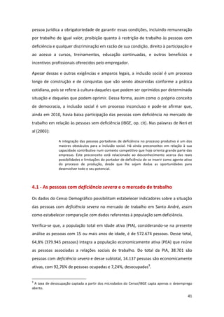 41
pessoa jurídica a obrigatoriedade de garantir essas condições, incluindo remuneração
por trabalho de igual valor, proibição quanto à restrição de trabalho às pessoas com
deficiência e qualquer discriminação em razão de sua condição, direito à participação e
ao acesso a cursos, treinamentos, educação continuadas, e outros benefícios e
incentivos profissionais oferecidos pelo empregador.
Apesar dessas e outras exigências e amparos legais, a inclusão social é um processo
longo de construção e de conquistas que vão sendo absorvidas conforme a prática
cotidiana, pois se refere à cultura daqueles que podem ser oprimidos por determinada
situação e daqueles que podem oprimir. Dessa forma, assim como o próprio conceito
de democracia, a inclusão social é um processo inconcluso e pode-se afirmar que,
ainda em 2010, havia baixa participação das pessoas com deficiência no mercado de
trabalho em relação às pessoas sem deficiência (IBGE, op. cit). Nas palavras de Neri et
al (2003):
A integração das pessoas portadoras de deficiência no processo produtivo é um dos
maiores obstáculos para a inclusão social. Há ainda preconceitos em relação à sua
capacidade contributiva num contexto competitivo que hoje orienta grande parte das
empresas. Este preconceito está relacionado ao desconhecimento acerca das reais
possibilidades e limitações do portador de deficiência de se inserir como agente ativo
do processo de produção, desde que lhe sejam dadas as oportunidades para
desenvolver todo o seu potencial.
4.1 - As pessoas com deficiência severa e o mercado de trabalho
Os dados do Censo Demográfico possibilitam estabelecer indicadores sobre a situação
das pessoas com deficiência severa no mercado de trabalho em Santo André, assim
como estabelecer comparação com dados referentes à população sem deficiência.
Verifica-se que, a população total em idade ativa (PIA), considerando-se na presente
análise as pessoas com 15 ou mais anos de idade, é de 572.674 pessoas. Desse total,
64,8% (379.945 pessoas) integra a população economicamente ativa (PEA) que reúne
as pessoas associadas a relações sociais de trabalho. Do total da PIA, 38.701 são
pessoas com deficiência severa e desse subtotal, 14.137 pessoas são economicamente
ativas, com 92,76% de pessoas ocupadas e 7,24%, desocupadas9
.
9
A taxa de desocupação captada a partir dos microdados do Censo/IBGE capta apenas o desemprego
aberto.
 