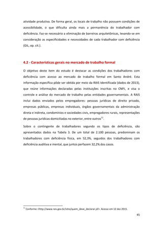 45
atividade produtiva. De forma geral, os locais de trabalho não possuem condições de
acessibilidade, o que dificulta ainda mais a permanência do trabalhador com
deficiência. Faz-se necessário a eliminação de barreiras arquitetônicas, levando-se em
consideração as especificidades e necessidades de cada trabalhador com deficiência
(GIL, op. cit.).
4.2 - Características gerais no mercado de trabalho formal
O objetivo deste item do estudo é destacar as condições dos trabalhadores com
deficiência com acesso ao mercado de trabalho formal em Santo André. Esta
informação específica pôde ser obtida por meio da RAIS Identificada (dados de 2013),
que reúne informações declaradas pelas instituições inscritas no CNPJ, e visa o
controle e análise do mercado de trabalho pelas entidades governamentais. A RAIS
inclui dados enviados pelos empregadores: pessoas jurídicas de direito privado,
empresas públicas, empresas individuais, órgãos governamentais da administração
direta e indireta, condomínios e sociedades civis, empregadores rurais, representações
de pessoas jurídicas domiciliadas no exterior, entre outros11
.
Sobre o contingente de trabalhadores segundo os tipos de deficiência, são
apresentados dados na Tabela 3. De um total de 2.100 pessoas, predominam os
trabalhadores com deficiência física, em 52,3%, seguidos dos trabalhadores com
deficiência auditiva e mental, que juntos perfazem 32,2% dos casos.
11
Conforme <http://www.rais.gov.br/sitio/quem_deve_declarar.jsf>. Acesso em 12 dez 2015.
 