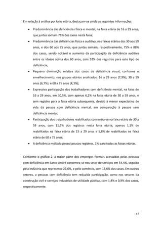 47
Em relação à análise por faixa etária, destacam-se ainda as seguintes informações:
 Predominância das deficiências física e mental, na faixa etária de 16 a 29 anos,
que juntas somam 76% dos casos nesta faixa;
 Predominância das deficiências física e auditiva, nas faixas etárias dos 30 aos 59
anos, e dos 60 aos 75 anos, que juntas somam, respectivamente, 75% e 88%
dos casos, sendo notável o aumento da participação da deficiência auditiva
entre os idosos acima dos 60 anos, com 52% dos registros para este tipo de
deficiência;
 Pequena diminuição relativa dos casos de deficiência visual, conforme o
envelhecimento, nos grupos etários analisados: 16 a 29 anos (7,9%); 30 a 59
anos (6,7%); e 60 a 75 anos (4,3%);
 Expressiva participação dos trabalhadores com deficiência mental, na faixa de
16 a 29 anos, em 30,5%, com apenas 6,2% na faixa etária de 30 a 59 anos, e
sem registro para a faixa etária subsequente, devido à menor expectativa de
vida da pessoa com deficiência mental, em comparação à pessoa sem
deficiência mental;
 Participação dos trabalhadores reabilitados concentra-se na faixa etária de 30 a
59 anos, com 11,5% dos registros nesta faixa etária; apenas 1,1% de
reabilitados na faixa etária de 15 a 29 anos e 5,8% de reabilitados na faixa
etária de 60 a 75 anos;
 A deficiência múltipla possui poucos registros, 1% para todas as faixas etárias.
Conforme o gráfico 2, a maior parte dos empregos formais acessados pelas pessoas
com deficiência em Santo André concentra-se nos setor de serviços em 54,4%, seguido
pela indústria que representa 27,6%, e pelo comércio, com 15,6% dos casos. Em outros
setores, a pessoas com deficiência tem reduzida participação, como nos setores da
construção civil e serviços industriais de utilidade pública, com 1,4% e 0,9% dos casos,
respectivamente.
 