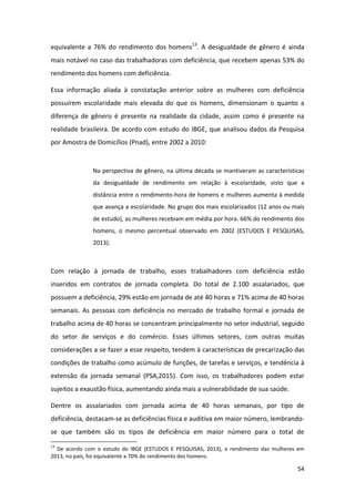 54
equivalente a 76% do rendimento dos homens13
. A desigualdade de gênero é ainda
mais notável no caso das trabalhadoras com deficiência, que recebem apenas 53% do
rendimento dos homens com deficiência.
Essa informação aliada à constatação anterior sobre as mulheres com deficiência
possuírem escolaridade mais elevada do que os homens, dimensionam o quanto a
diferença de gênero é presente na realidade da cidade, assim como é presente na
realidade brasileira. De acordo com estudo do IBGE, que analisou dados da Pesquisa
por Amostra de Domicílios (Pnad), entre 2002 a 2010:
Na perspectiva de gênero, na última década se mantiveram as características
da desigualdade de rendimento em relação à escolaridade, visto que a
distância entre o rendimento-hora de homens e mulheres aumenta à medida
que avança a escolaridade. No grupo dos mais escolarizados (12 anos ou mais
de estudo), as mulheres recebiam em média por hora. 66% do rendimento dos
homens, o mesmo percentual observado em 2002 (ESTUDOS E PESQUISAS,
2013).
Com relação à jornada de trabalho, esses trabalhadores com deficiência estão
inseridos em contratos de jornada completa. Do total de 2.100 assalariados, que
possuem a deficiência, 29% estão em jornada de até 40 horas e 71% acima de 40 horas
semanais. As pessoas com deficiência no mercado de trabalho formal e jornada de
trabalho acima de 40 horas se concentram principalmente no setor industrial, seguido
do setor de serviços e do comércio. Esses últimos setores, com outras muitas
considerações a se fazer a esse respeito, tendem à características de precarização das
condições de trabalho como acúmulo de funções, de tarefas e serviços, e tendência à
extensão da jornada semanal (PSA,2015). Com isso, os trabalhadores podem estar
sujeitos a exaustão física, aumentando ainda mais a vulnerabilidade de sua saúde.
Dentre os assalariados com jornada acima de 40 horas semanais, por tipo de
deficiência, destacam-se as deficiências física e auditiva em maior número, lembrando-
se que também são os tipos de deficiência em maior número para o total de
13
De acordo com o estudo do IBGE (ESTUDOS E PESQUISAS, 2013), o rendimento das mulheres em
2013, no país, foi equivalente a 70% do rendimento dos homens.
 