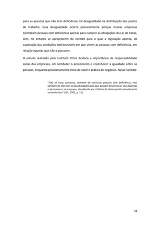 58
para as pessoas que não tem deficiência, há desigualdade na distribuição dos postos
de trabalho. Essa desigualdade ocorre possivelmente porque muitas empresas
contratam pessoas com deficiência apenas para cumprir as obrigações da Lei de Cotas,
sem, no entanto se apropriarem do sentido para o qual a legislação aponta, de
superação das condições desfavoráveis em que vivem as pessoas com deficiência, em
relação àquelas que não a possuem.
O estudo realizado pelo Instituto Ethos destaca a importância da responsabilidade
social das empresas, em combater o preconceito e reconhecer a igualdade entre as
pessoas, enquanto posicionamento ético de valor e prática de negócios. Nesse sentido:
“Não se trata, portanto, somente de contratar pessoas com deficiência, mas
também de oferecer as possibilidades para que possam desenvolver seus talentos
e permanecer na empresa, atendendo aos critérios de desempenho previamente
estabelecidos” (GIL, 2002, p. 11).
 
