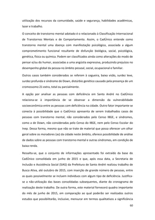 60
utilização dos recursos da comunidade, saúde e segurança, habilidades acadêmicas,
lazer e trabalho.
O conceito de transtorno mental adotado é o relacionado à Classificação Internacional
de Transtornos Mentais e de Comportamento. Assim, o CadÚnico entende como
transtorno mental uma doença com manifestação psicológica, associada a algum
comprometimento funcional resultante de disfunção biológica, social, psicológica,
genética, física ou química. Podem ser classificados ainda como alterações do modo de
pensar e/ou do humor, associadas a uma angústia expressiva, produzindo prejuízos no
desempenho global da pessoa no âmbito pessoal, social, ocupacional e familiar.
Outros casos também considerados se referem à cegueira, baixa visão, surdez leve,
surdez profunda e síndrome de Down, distúrbio genético causado pela presença de um
cromossomo 21 extra, total ou parcialmente.
A opção por analisar as pessoas com deficiência em Santo André no CadÚnico
relaciona-se à importância de se observar a dimensão da vulnerabilidade
socioeconômica entre as pessoas com deficiência na cidade. Outro fator importante se
conecta à possibilidade que o CadÚnico apresenta de serem trabalhados casos de
pessoas com transtorno mental, não considerados pelo Censo IBGE, e síndromes,
como a de Down, não consideradas pelo Censo do IBGE, nem pelo Censo Escolar do
Inep. Dessa forma, mesmo que não se trate de material que possa oferecer um olhar
geral sobre os moradores (as) da cidade neste âmbito, oferece possibilidade de análise
de dados sobre as pessoas com transtorno mental e outras síndromes, em condição de
baixa renda.
Ressalta-se, que o conjunto de informações apresentado foi extraído da base do
CadÚnico consolidada em junho de 2015 e que, após essa data, a Secretaria de
Inclusão e Assistência Social (SIAS) da Prefeitura de Santo André realizou trabalho de
Busca Ativa, até outubro de 2015, com inserção de grande número de pessoas, entre
as quais possivelmente se incluem indivíduos com algum tipo de deficiência. Justifica-
se a não-utilização das bases consolidadas subsequentes, diante do cronograma de
realização deste trabalho. De outra forma, este material fornecerá quadro importante
do mês de junho de 2015, em comparação ao qual poderão ser realizados outros
estudos que possibilitarão, inclusive, mensurar em termos qualitativos a significância
 