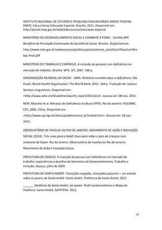 77
INSTITUTO NACIONAL DE ESTUDOS E PESQUISAS EDUCACIONAIS ANÍSIO TEIXEIRA
(INEP). Educa Censo Educação Especial. Brasília, 2011. Disponível em:
http://portal.inep.gov.br/web/educacenso/educacao-especial.
MINISTÉRIO DO DESENVOLVIMENTO SOCIAL E COMBATE À FOME - Cartilha BPC
Benefício de Prestação Continuada da Assistência Social. Brasília. Disponível em:
http://www.mds.gov.br/webarquivos/publicacao/assistencia_social/cartilhas/cartilha-
bpc-final.pdf
MINISTÉRIO DO TRABALHO E EMPREGO. A inclusão de pessoas com deficiência no
mercado de trabalho. Brasília: MTE, SIT, 2007. 100 p.
ORGANIZAÇÃO MUNDIAL DA SAÚDE - OMS. Relatório mundial sobre a deficiência. São
Paulo: World Health Organization; The World Bank, 2011. 334 p. Tradução de: Lexicus
Serviços Linguísticos. Disponível em:
<http://www.who.int/disabilities/world_report/2011/en/>. Acesso em: 08 nov. 2015.
NERI, Marcelo et al. Retratos de Deficiência no Brasil (PPD). Rio de Janeiro: FGV/IBRE,
CPS, 2003. 250 p. Disponível em:
<http://www.cps.fgv.br/ibre/cps/deficiencia_br/index2.htm>. Acesso em: 20 nov.
2015.
OBSERVATÓRIO DE FAVELAS DO RIO DE JANEIRO; MOVIMENTO DE AÇÃO E INOVAÇÃO
SOCIAL (2014). Três vivas para o bebê! Guia para mães e pais de crianças com
síndrome de Down. Rio de Janeiro: Observatório de Favelas do Rio de Janeiro;
Movimento de Ação e Inovação Social.
PREFEITURA DE OSASCO. A inserção da pessoa com deficiência no mercado de
trabalho: experiências e desafios da Secretaria de Desenvolvimento, Trabalho e
Inclusão. Osasco, julho de 2009.
PREFEITURA DE SANTO ANDRÉ. Transições negadas, transições possíveis – um estudo
sobre os jovens de Santo André. Santo André. Prefeitura de Santo André, 2015.
______. Mulheres de Santo André, em pauta. Perfil socioeconômico e Mapa da
Violência. Santo André, SOPP/PSA. 2015.
 