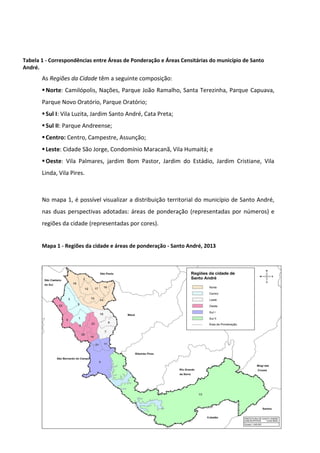 8
Tabela 1 - Correspondências entre Áreas de Ponderação e Áreas Censitárias do município de Santo
André.
As Regiões da Cidade têm a seguinte composição:
Norte: Camilópolis, Nações, Parque João Ramalho, Santa Terezinha, Parque Capuava,
Parque Novo Oratório, Parque Oratório;
Sul I: Vila Luzita, Jardim Santo André, Cata Preta;
Sul II: Parque Andreense;
Centro: Centro, Campestre, Assunção;
Leste: Cidade São Jorge, Condomínio Maracanã, Vila Humaitá; e
Oeste: Vila Palmares, jardim Bom Pastor, Jardim do Estádio, Jardim Cristiane, Vila
Linda, Vila Pires.
No mapa 1, é possível visualizar a distribuição territorial do município de Santo André,
nas duas perspectivas adotadas: áreas de ponderação (representadas por números) e
regiões da cidade (representadas por cores).
Mapa 1 - Regiões da cidade e áreas de ponderação - Santo André, 2013
 