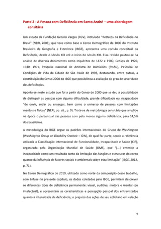 9
Parte 2 - A Pessoa com Deficiência em Santo André – uma abordagem
censitária
Um estudo da Fundação Getúlio Vargas (FGV), intitulado “Retratos da Deficiência no
Brasil” (NERI, 2003), que teve como base o Censo Demográfico de 2000 do Instituto
Brasileiro de Geografia e Estatística (IBGE), apresenta uma revisão conceitual da
Deficiência, desde o século XIX até o início do século XXI. Essa revisão pautou-se na
análise de diversos documentos como Inquéritos de 1872 e 1900, Censos de 1920,
1940, 1991, Pesquisa Nacional de Amostra de Domicílios (PNAD), Pesquisa de
Condições de Vida da Cidade de São Paulo de 1998, destacando, entre outras, a
contribuição do Censo 2000 do IBGE que possibilitou a avaliação do grau de severidade
das deficiências.
Aponta-se neste estudo que foi a partir do Censo de 2000 que se deu a possibilidade
de distinguir as pessoas com alguma dificuldade, grande dificuldade ou incapacidade
“de ouvir, andar ou enxergar, bem como o universo de pessoas com limitações
mentais e físicas” (NERI, op. cit., p. 9). Trata-se de metodologia censitária que ampliou
na época o percentual das pessoas com pelo menos alguma deficiência, para 14,5%
dos brasileiros.
A metodologia do IBGE segue os padrões internacionais do Grupo de Washington
(Washington Group on Disability Statistic – GW), do qual faz parte, sendo a referência
utilizada a Classificação Internacional de Funcionalidade, Incapacidade e Saúde (CIF),
organizada pela Organização Mundial de Saúde (OMS), que “*...+ entende a
incapacidade como um resultado tanto da limitação das funções e estruturas do corpo
quanto da influência de fatores sociais e ambientais sobre essa limitação” (IBGE, 2012,
p. 71).
No Censo Demográfico de 2010, utilizado como norte da composição desse trabalho,
com ênfase no presente capítulo, os dados coletados pelo IBGE, permitem descrever
os diferentes tipos de deficiência permanente: visual, auditiva, motora e mental (ou
intelectual), e apresentam as características e percepção pessoal dos entrevistados
quanto à intensidade da deficiência; o prejuízo das ações de seu cotidiano em relação
 