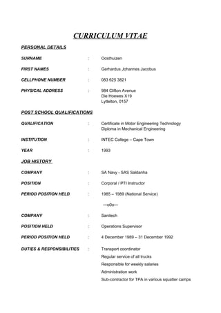 CURRICULUM VITAE
PERSONAL DETAILS
SURNAME : Oosthuizen
FIRST NAMES : Gerhardus Johannes Jacobus
CELLPHONE NUMBER : 083 625 3821
PHYSICAL ADDRESS : 984 Clifton Avenue
Die Hoewes X19
Lyttelton, 0157
POST SCHOOL QUALIFICATIONS
QUALIFICATION : Certificate in Motor Engineering Technology
Diploma in Mechanical Engineering
INSTITUTION : INTEC College – Cape Town
YEAR : 1993
JOB HISTORY
COMPANY : SA Navy - SAS Saldanha
POSITION : Corporal / PTI Instructor
PERIOD POSITION HELD : 1985 – 1989 (National Service)
---o0o---
COMPANY : Sanitech
POSITION HELD : Operations Supervisor
PERIOD POSITION HELD : 4 December 1989 – 31 December 1992
DUTIES & RESPONSIBILITIES : Transport coordinator
Regular service of all trucks
Responsible for weekly salaries
Administration work
Sub-contractor for TPA in various squatter camps
 