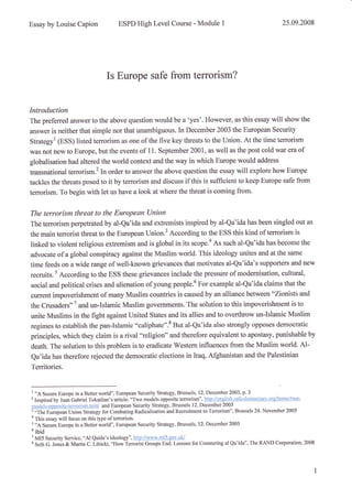Essay by Louise Capion ESPD High Level Course - Module I 25.09.2008
Is Europe safe from terrorism?
Introduction
The preferred answer to the above question would be a 'yes'. However, as this essay will show the
answer is neither that simple nor that unambiguous. In December 2003 the European Security
Strategyl (ESS) listed terrorism as one of the five key threats to the Union. At the time terrorism
was not new to Europe, but the events of 11. September 2001, as well as the post cold war era of
globalisation had altered the world context and the way in which Europe would address
transnational terrorism.2 In order to answer the above question the essay will explore how Europe
tackles the threats posed to it by terrorism and discuss if this is sufficient to keep Europe safe from
terrorism. To begin with let us have a look at where the threat is coming from.
The terrorism threat to the European Union
The terrorism perpetrated by al-Qa'ida and extremists inspired by al-Qa'ida has been singled out as
the main terrorist threat to the European Union.3 According to the ESS this kind of terrorism is
linked to violent religious extremism and is global in its scope.a As such al-Qa'ida has become the
advocate of a global conspiracy against the Muslim world. This ideology unites and at the same
time feeds on a wide range of well-known grievances that motivates al-Qa'ida's supporters and new
recruits.5 According to the ESS these grievances include the pressure of modernisation, cultural,
social and political crises and alienation of young people.6 For example al-Qa'ida claims that the
current impoverishment of many Muslim countries is caused by an alliance between "Zionists and
the Crusaders"T and un-Islamic Muslim govemments. The solution to this impoverishment is to
unite Muslims in the fight against United States and its allies and to overthrow un-Islamic Muslim
regimes to establish the pan-Islamic o'caliphate".8 But al-Qa'ida also strongly opposes democratic
principles, which they claim is a rival "religion" and therefore equivalent to apostasy, punishable by
death. The solution to this problem is to eradicate Western influences from the Muslim world. Al-
Qa'ida has therefore rejected the democratic elections in Iraq, Afghanistan and the Palestinian
Territories.
' "A S""u.. Europe in a Better world", European Security Strategy, Brussels, 12. December 2003, p. 3
2
Inspired by Juan Gabriel Tokattian's article: "Two models opposite terrorism", htttt://enelish.safe-democracy.org/home/trvo-
modåls-oppositc-terrorism.htrnl and European Security Strategy, Brussels 12. December 2003
i-Th" E**p*, Union Strategy for Combating Radicalisation and Recruitment to Terrorism", Brussels 24. November 2005
u
This essay will focus on this type of terrorism.
s
"A Secure Europe in a Better world", European Security Strategy, Brussels, 12- December 2003
u
ibid
7
MI5 Security Service, "Al Qaida's ideology"', http://r'r'r'vw.mi5.sov.uk/
t Seth G. Jonås & Martin C. Libicki, "How terrorist Groups End: Lessons for Countering al Qa'ida", The RAND Corporation, 2008
 