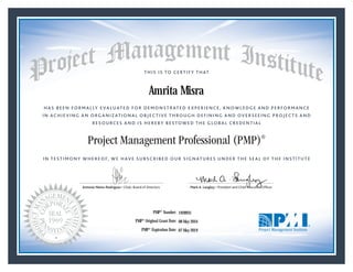 HAS BEEN FORMALLY EVALUATED FOR DEMONSTRATED EXPERIENCE, KNOWLEDGE AND PERFORMANCE
IN ACHIEVING AN ORGANIZATIONAL OBJECTIVE THROUGH DEFINING AND OVERSEEING PROJECTS AND
RESOURCES AND IS HEREBY BESTOWED THE GLOBAL CREDENTIAL
THIS IS TO CERTIFY THAT
IN TESTIMONY WHEREOF, WE HAVE SUBSCRIBED OUR SIGNATURES UNDER THE SEAL OF THE INSTITUTE
Project Management Professional (PMP)®
Antonio Nieto-Rodriguez • Chair, Board of Directors Mark A. Langley • President and Chief Executive OfﬁcerAntonio Nieto-Rodriguez • Chair, Board of Directors Mark A. Langley • President and Chief Executive Ofﬁcer
08 May 2016
07 May 2019
Amrita Misra
1928931PMP® Number:
PMP® Original Grant Date:
PMP® Expiration Date:
 