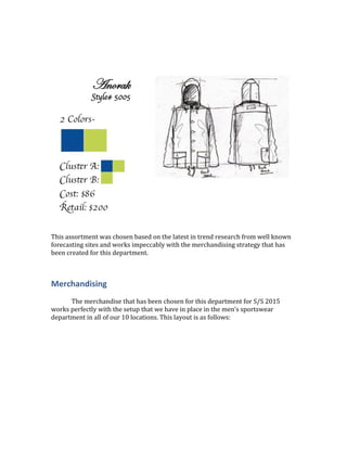 This assortment was chosen based on the latest in trend research from well known
forecasting sites and works impeccably with the merchandising strategy that has
been created for this department.
Merchandising
The merchandise that has been chosen for this department for S/S 2015
works perfectly with the setup that we have in place in the men’s sportswear
department in all of our 10 locations. This layout is as follows:
 