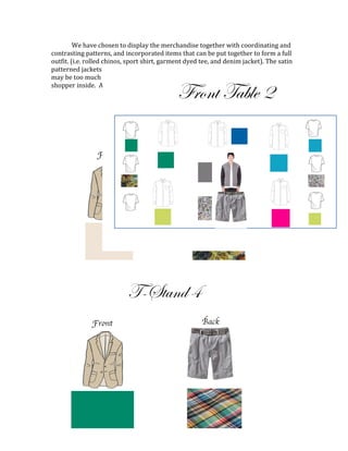 We have chosen to display the merchandise together with coordinating and
contrasting patterns, and incorporated items that can be put together to form a full
outfit. (i.e. rolled chinos, sport shirt, garment dyed tee, and denim jacket). The satin
patterned jackets on the T-Stands paired with the solid chinos with matching print
may be too much for some, but create an excellent visual impact that invites the
shopper inside. A similar method was used when merchandising the second table:
Front Table 2
 