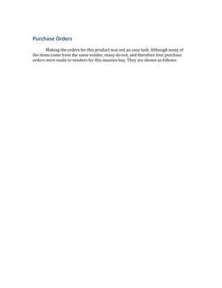 Purchase Orders
Making the orders for this product was not an easy task. Although many of
the items come from the same vendor, many do not, and therefore four purchase
orders were made to vendors for this seasons buy. They are shown as follows:
 