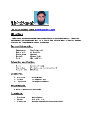 M.Irfankhanzada
Cell # 0300-3559302_Email: mirfank0@outlook.com
Objective
I am seeking a challenging business development position in an industry in which I am utilizing
my experience and management skills and to achieve good business result. So therefore my brief
particulars are appended below for your king perusal.
PersonalInformation.
 Father name; (Sharif Khanzada)
 Date of birth; (09 Sep 1978)
 Marital status; (Married)
 Domicile; (Karachi Sindh)
 N.I.C; (42201-0658709-1)
Educationqualification.
 B.com (Karachi university)
 Intermediate (Per-Engineering from Karachi Board)
 Computer skill (MS office)
Experience.
 Experience Quality Auditor.
 Duration Jun 2014 to Till Now.
 Organization Asia Inspection Services
Responsibility.
 Audit as per our client requirement
Experience.
 Experience Quality Auditor.
 Duration 2012 to May 2014.
 Organization NKD (Sun fortune) (A leading Liaison office)
 