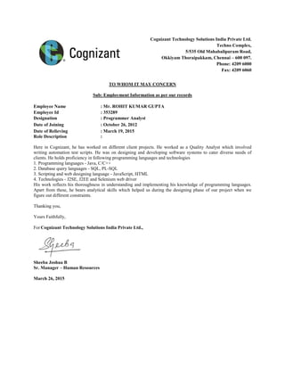 Cognizant Technology Solutions India Private Ltd.
Techno Complex,
5/535 Old Mahabalipuram Road,
Okkiyam Thoraipakkam, Chennai – 600 097.
Phone: 4209 6000
Fax: 4209 6060
TO WHOM IT MAY CONCERN
Sub: Employment Information as per our records
Employee Name : Mr. ROHIT KUMAR GUPTA
Employee Id : 353289
Designation : Programmer Analyst
Date of Joining : October 26, 2012
Date of Relieving : March 19, 2015
Role Description :
Here in Cognizant, he has worked on different client projects. He worked as a Quality Analyst which involved
writing automation test scripts. He was on designing and developing software systems to cater diverse needs of
clients. He holds proficiency in following programming languages and technologies
1. Programming languages - Java, C/C++
2. Database query languages - SQL, PL-SQL
3. Scripting and web designing language - JavaScript, HTML
4. Technologies - J2SE, J2EE and Selenium web driver
His work reflects his thoroughness in understanding and implementing his knowledge of programming languages.
Apart from these, he bears analytical skills which helped us during the designing phase of our project when we
figure out different constraints.
Thanking you,
Yours Faithfully,
For Cognizant Technology Solutions India Private Ltd.,
Sheeba Joshua B
Sr. Manager – Human Resources
March 26, 2015
 