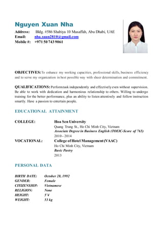 Nguyen Xuan Nha
Address: Bldg. #586 Shabiya 10 Musaffah, Abu Dhabi, UAE
Email: nha.xuan2810@gmail.com
Mobile #: +971 50 743 9061
OBJECTIVES:To enhance my working capacities, professional skills, business efficiency
and to serve my organization in best possible way with sheer determination and commitment.
QUALIFICATIONS: Performtask independently and effectivelyeven without supervision.
Be able to work with dedication and harmonious relationship to others. Willing to undergo
training for the better performance, plus an ability to listen attentively and follow instruction
smartly. Have a passion to entertain people.
EDUCATIONAL ATTAINMENT
COLLEGE: Hoa Sen University
Quang Trung St., Ho Chi Minh City, Vietnam
Associate Degree in Business English (TOEIC-Score of 765)
2010 - 2014
VOCATIONAL: College ofHotel Management(VAAC)
Ho Chi Minh City, Vietnam
Basic Pastry
2013
PERSONAL DATA
BIRTH DATE: October 28, 1992
GENDER: Female
CITIZENSHIP: Vietnamese
RELIGION: None
HEIGHT: 5’4
WEIGHT: 53 kg
 