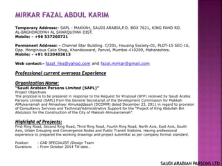 MIRKAR FAZAL ABDUL KARIM
Temporary Address:- SAPL - MAKKAH, SAUDI ARABIA,P.O. BOX 7621, KING FAHD RD.
AL-BAGHDADIYAH AL SHARQUIYAH DIST.
Mobile: - +96 537260721
Permanent Address: - Channel Star Building. C/201, Housing Society-01, PLOT-15 SEC-16,
Opp. Monginious Cake Shop, Khandesward, Panvel, Mumbai-410209, Maharashtra.
Mobile: - +91 9220403613
Web contact:- fazal_hks@yahoo.com and fazal.mirkar@gmail.com
Professional current overseas Experience
Organization Name:
“Saudi Arabian Parsons Limited (SAPL)”
Project Objectives
The proposal is to be prepared in response to the Request for Proposal (RFP) received by Saudi Arabia
Parsons Limited (SAPL) from the General Secretariat of the Development Commission for Makkah
AlMukarramah and Almashaer Almukaddasah (DCOMM) dated December 23, 2011 in regard to provision
of Consultancy Services and Technical/Administrative Support for the “Project of King Abdullah Bin
Abdulaziz for the Construction of the City of Makkah Almukarramah”.
Highlight of Projects:
First Ring Road, Second Ring Road, Third Ring Road, Fourth Ring Road, North Axis, East Axis, South
Axis, Urban Grouping and Convergence Nodes and Public Transit Stations. Having professional
experience to prepared the working drawings and project submittal as per company format standard.
Position : CAD SPECIALIST /Design Team
Durations : From October 2014 Till date…
SAUDI ARABIAN PARSONS LTD
 