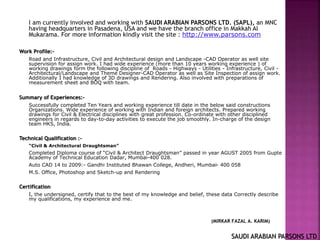 I am currently involved and working with SAUDI ARABIAN PARSONS LTD. (SAPL), an MNC
having headquarters in Pasadena, USA and we have the branch office in Makkah Al
Mukarama. For more information kindly visit the site : http://www.parsons.com
Work Profile:-
Road and Infrastructure, Civil and Architectural design and Landscape -CAD Operator as well site
supervision for assign work. I had wide experience (more than 10 years working experience ) of
working drawings form the following discipline of Roads - Highways - Utilities - Infrastructure, Civil -
Architectural/Landscape and Theme Designer-CAD Operator as well as Site Inspection of assign work.
Additionally I had knowledge of 3D drawings and Rendering. Also involved with preparations of
measurement sheet and BOQ with team.
Summary of Experiences:-
Successfully completed Ten Years and working experience till date in the below said constructions
Organizations. Wide experience of working with Indian and foreign architects. Prepared working
drawings for Civil & Electrical disciplines with great profession. Co-ordinate with other disciplined
engineers in regards to day-to-day activities to execute the job smoothly. In-charge of the design
team HKS, India.
Technical Qualification :-
“Civil & Architectural Draughtsman”
Completed Diploma course of “Civil & Architect Draughtsman” passed in year AGUST 2005 from Gupte
Academy of Technical Education Dadar, Mumbai-400 028.
Auto CAD 14 to 2009:- Gandhi Instituted Bhawan College, Andheri, Mumbai- 400 058
M.S. Office, Photoshop and Sketch-up and Rendering
Certification
I, the undersigned, certify that to the best of my knowledge and belief, these data Correctly describe
my qualifications, my experience and me.
(MIRKAR FAZAL A. KARIM)
SAUDI ARABIAN PARSONS LTD
 