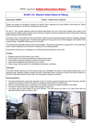 RWE npower Safety Information Notice

                           SI 2011.15: Electric Hoist Failure at Tilbury

Date Issued: 22/08/11                                 Author: Gordon Clive / External


Please see below for information received via Gordon Clive regarding the recent Electric Hoist failure at Tilbury
which was reported to the HSE as a Dangerous Occurrence.

            nd
On the 2 July, Doosan Babcock staff were lifting steel plates from the +9 foot level (Station floor level) to the
precip level to enable ducting repairs to be carried out. A barrier had been erected and work commenced. Several
loads had been raised without a fault.

The load on the 1 tonne electric hoist was 494 kilos. When the load neared the height required it suddenly dropped
then stopped then dropped again. The load was lowered to the ground and the work stopped until another hoist
could be used. A RIDDOR report was sent to the HSE.

The precip hoists generally only get used during outages. The hoist was inspected in August 2010. This would have
been a visual inspection by the insurance inspector and our lifting specialist.

Konecranes carried out an investigation on the Morris 360 series Electric Chain Hoist.

Findings:

•   Stripped hoist and found brake to be in order.
•   Found castle nut on clutch had sheared its split pin and undone.
•   Found leak on gearbox resulting in gearbox oil level to be low.
•   Hoist used infrequently with intervals up to 6 months.
•   Hoist on open roof top where it is unshielded to all weather conditions.

Conclusion:

The clutch tension securing nut had become loose, the castellated nut split pin had sheared allowing the nut to
become loose, therefore unable to sustain the load. Konecranes have no previous record of this type of failure on
the Morris 360 series Electric Chain Hoist. How the split pin sheared is unknown.

Recommendations:

• The hoists should have a thorough inspection every 12 months, access provided and covers removed, oil levels
  checked and changed. Follow manufacturer’s guideline check sheets for maintenance.
• Hoists on beams where they are exposed to the weather should have weather protection hood fitted.
• The electric motors will have a usage rating assigned to each unit.
• This rating will be made visible to the hoist operator. This will ensure the hoist is not used more than the
  specified working times and cause a fault.




                                                                                          SI 2011.15
                                                                                              Page 1
 