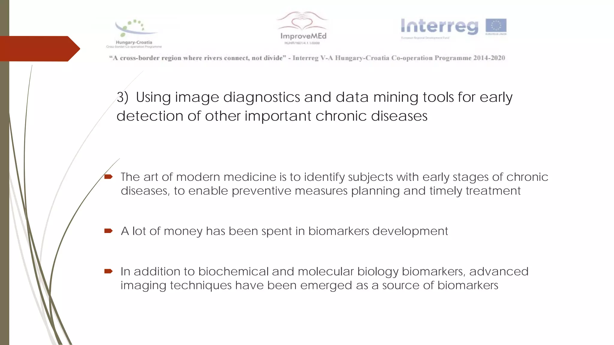 3) Using image diagnostics and data mining tools for early
detection of other important chronic diseases
 The art of modern medicine is to identify subjects with early stages of chronic
diseases, to enable preventive measures planning and timely treatment
 A lot of money has been spent in biomarkers development
 In addition to biochemical and molecular biology biomarkers, advanced
imaging techniques have been emerged as a source of biomarkers
 