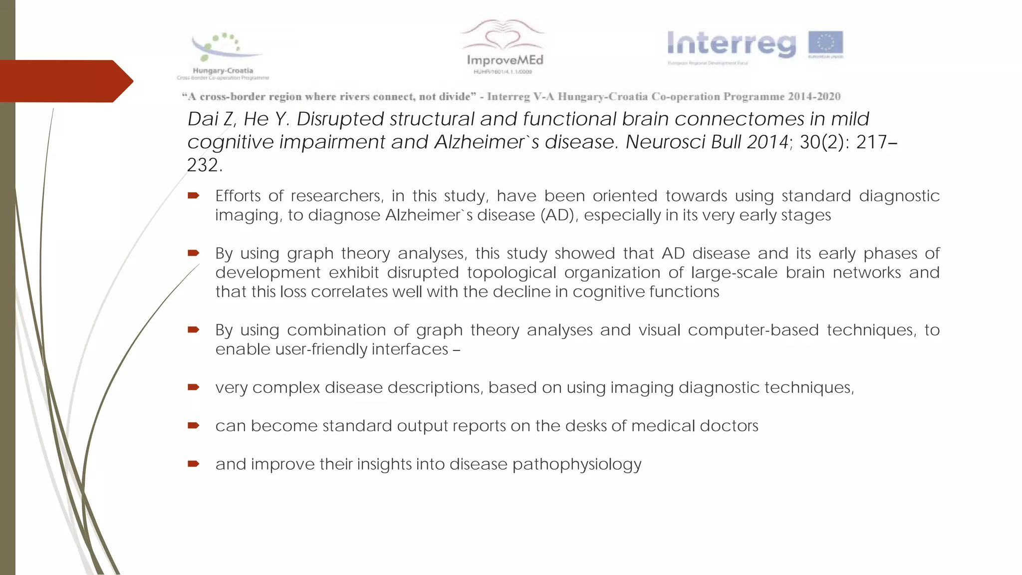 Dai Z, He Y. Disrupted structural and functional brain connectomes in mild
cognitive impairment and Alzheimer`s disease. Neurosci Bull 2014; 30(2): 217–
232.
 Efforts of researchers, in this study, have been oriented towards using standard diagnostic
imaging, to diagnose Alzheimer`s disease (AD), especially in its very early stages
 By using graph theory analyses, this study showed that AD disease and its early phases of
development exhibit disrupted topological organization of large-scale brain networks and
that this loss correlates well with the decline in cognitive functions
 By using combination of graph theory analyses and visual computer-based techniques, to
enable user-friendly interfaces –
 very complex disease descriptions, based on using imaging diagnostic techniques,
 can become standard output reports on the desks of medical doctors
 and improve their insights into disease pathophysiology
 