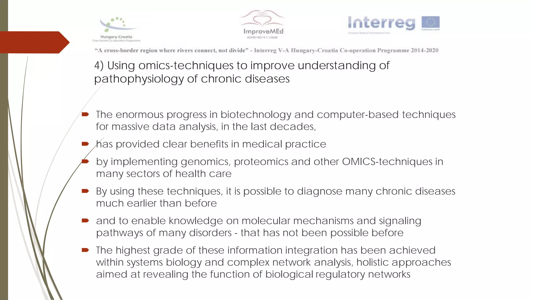 4) Using omics-techniques to improve understanding of
pathophysiology of chronic diseases
 The enormous progress in biotechnology and computer-based techniques
for massive data analysis, in the last decades,
 has provided clear benefits in medical practice
 by implementing genomics, proteomics and other OMICS-techniques in
many sectors of health care
 By using these techniques, it is possible to diagnose many chronic diseases
much earlier than before
 and to enable knowledge on molecular mechanisms and signaling
pathways of many disorders - that has not been possible before
 The highest grade of these information integration has been achieved
within systems biology and complex network analysis, holistic approaches
aimed at revealing the function of biological regulatory networks
 