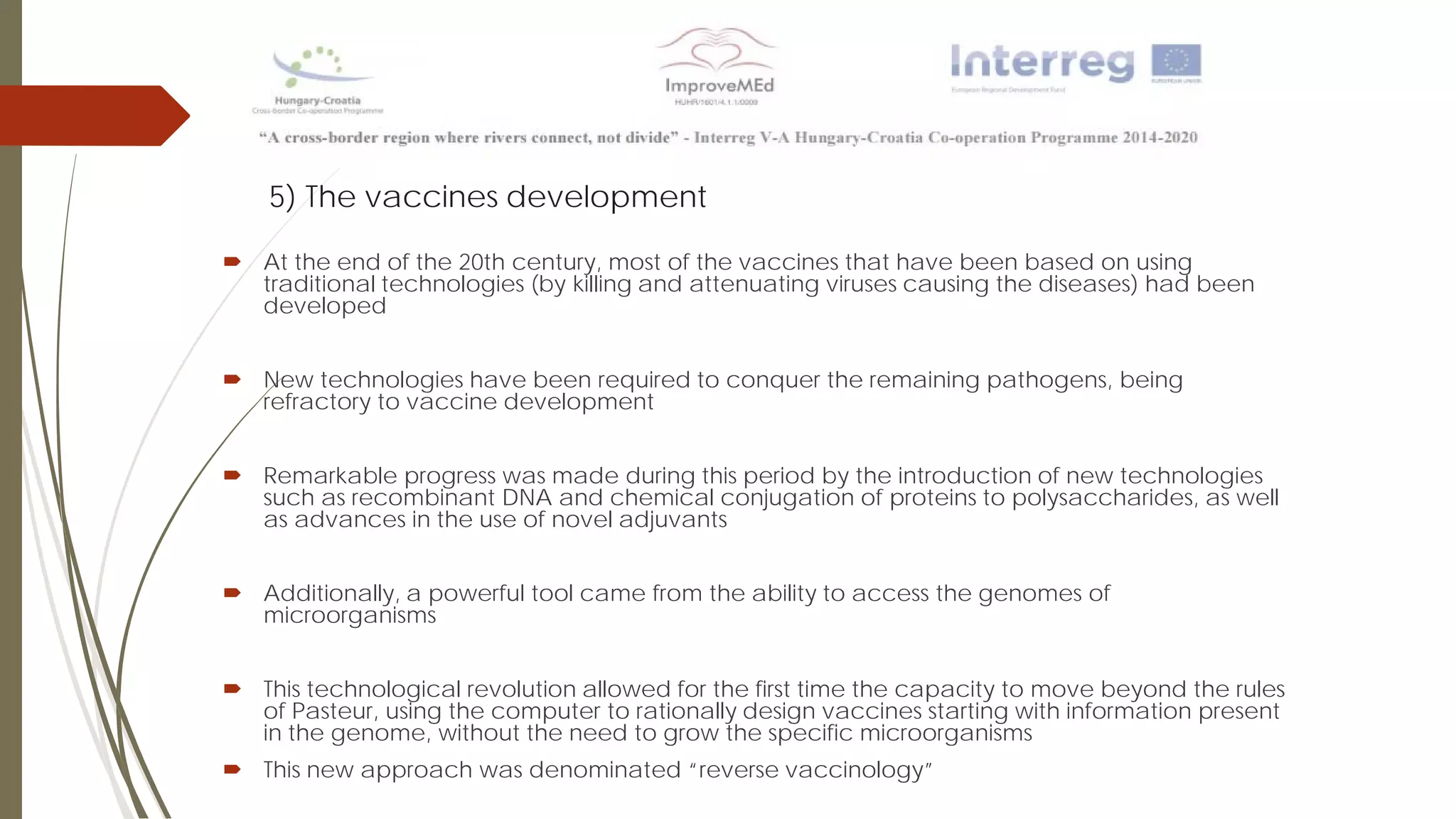 5) The vaccines development
 At the end of the 20th century, most of the vaccines that have been based on using
traditional technologies (by killing and attenuating viruses causing the diseases) had been
developed
 New technologies have been required to conquer the remaining pathogens, being
refractory to vaccine development
 Remarkable progress was made during this period by the introduction of new technologies
such as recombinant DNA and chemical conjugation of proteins to polysaccharides, as well
as advances in the use of novel adjuvants
 Additionally, a powerful tool came from the ability to access the genomes of
microorganisms
 This technological revolution allowed for the first time the capacity to move beyond the rules
of Pasteur, using the computer to rationally design vaccines starting with information present
in the genome, without the need to grow the specific microorganisms
 This new approach was denominated “reverse vaccinology”
 