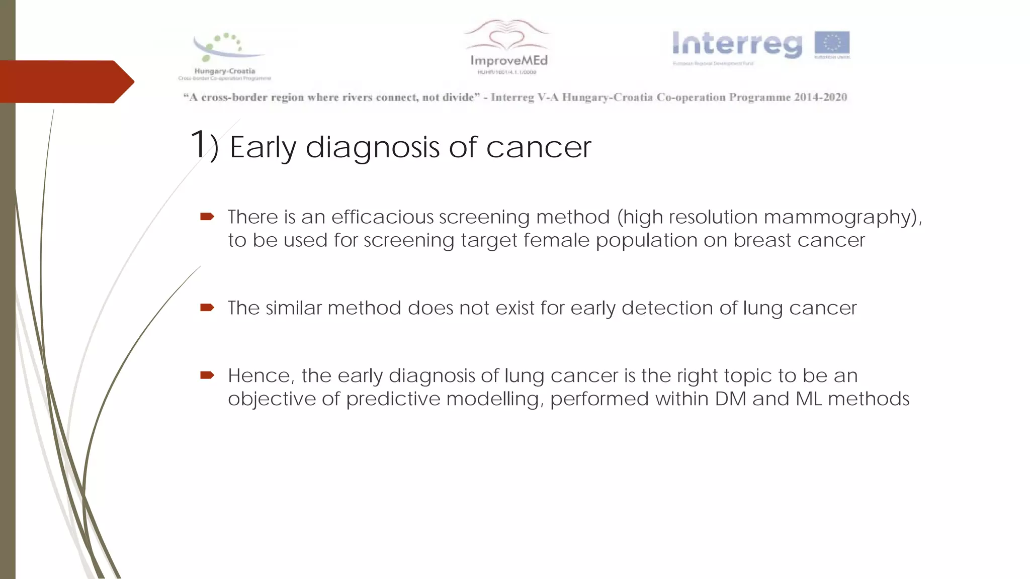 1) Early diagnosis of cancer
 There is an efficacious screening method (high resolution mammography),
to be used for screening target female population on breast cancer
 The similar method does not exist for early detection of lung cancer
 Hence, the early diagnosis of lung cancer is the right topic to be an
objective of predictive modelling, performed within DM and ML methods
 