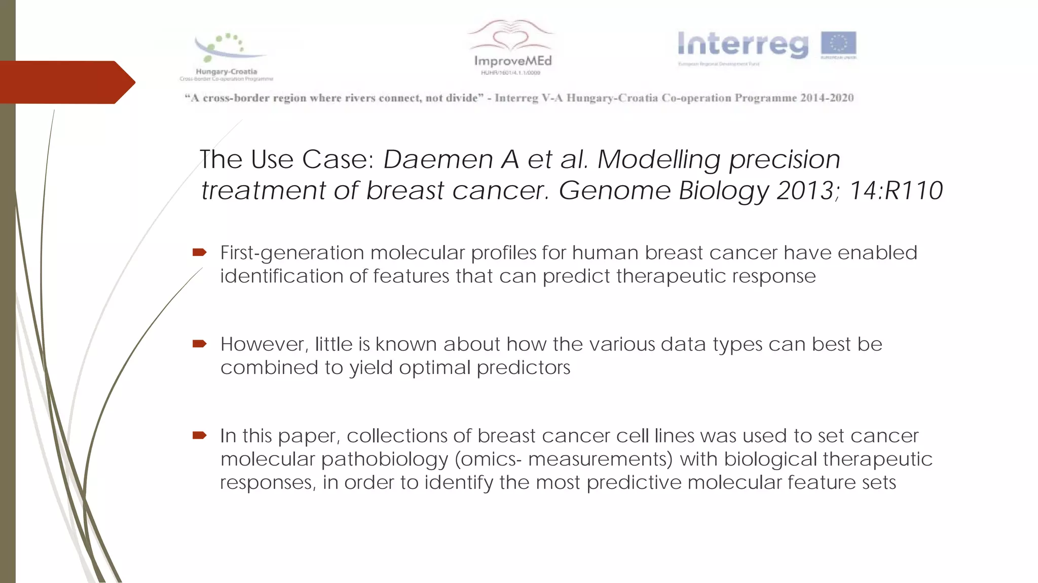 The Use Case: Daemen A et al. Modelling precision
treatment of breast cancer. Genome Biology 2013; 14:R110
 First-generation molecular profiles for human breast cancer have enabled
identification of features that can predict therapeutic response
 However, little is known about how the various data types can best be
combined to yield optimal predictors
 In this paper, collections of breast cancer cell lines was used to set cancer
molecular pathobiology (omics- measurements) with biological therapeutic
responses, in order to identify the most predictive molecular feature sets
 