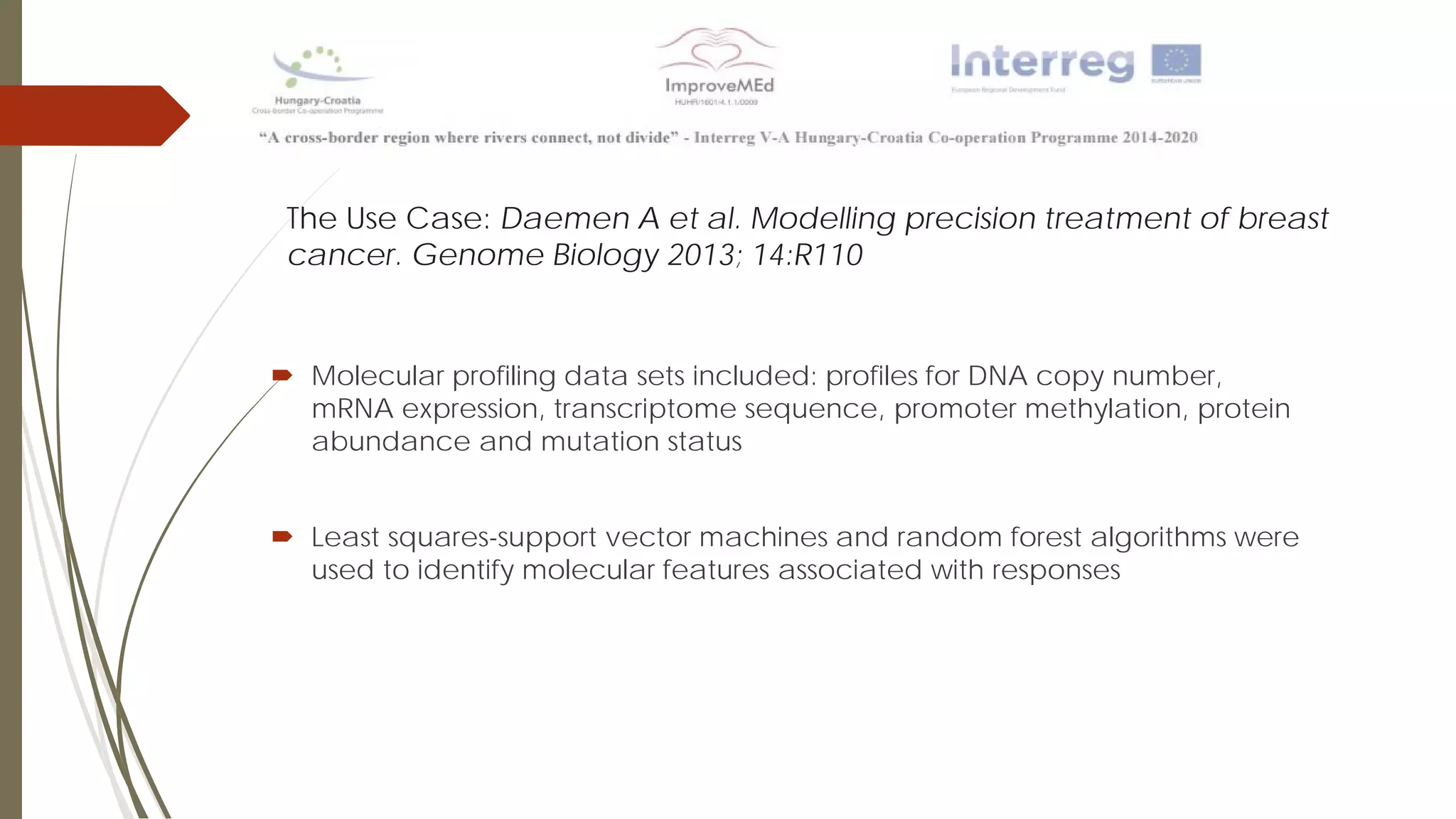 The Use Case: Daemen A et al. Modelling precision treatment of breast
cancer. Genome Biology 2013; 14:R110
 Molecular profiling data sets included: profiles for DNA copy number,
mRNA expression, transcriptome sequence, promoter methylation, protein
abundance and mutation status
 Least squares-support vector machines and random forest algorithms were
used to identify molecular features associated with responses
 
