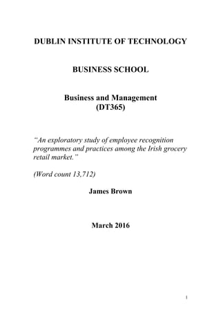 DUBLIN INSTITUTE OF TECHNOLOGY
BUSINESS SCHOOL
Business and Management
(DT365)
“An exploratory study of employee recognition
programmes and practices among the Irish grocery
retail market.”
(Word count 13,712)
James Brown
March 2016
1
 