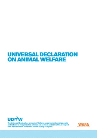 Universal Declaration
on Animal Welfare
The Universal Declaration on Animal Welfare: an agreement among people
and nations to recognize that animals are sentient and can suffer, to respect
their welfare needs and to end animal cruelty - for good.
UNIVERSAL DECLARATION ON ANIMAL WELFARE
Universal Declaration
on Animal Welfare
 