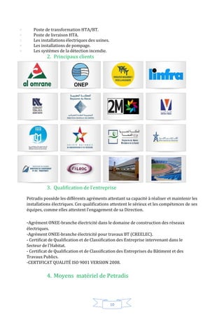 10
Poste de transformation HTA/BT.
Poste de livraison HTA.
Les installations électriques des usines.
Les installations de pompage.
Les systèmes de la détection incendie.
2. Principaux clients
3. Qualification de l’entreprise
Petradis possède les différents agréments attestant sa capacité à réaliser et maintenir les
installations électriques. Ces qualifications attestent le sérieux et les compétences de ses
équipes, comme elles attestent l’engagement de sa Direction.
-Agrément ONEE-branche électricité dans le domaine de construction des réseaux
électriques.
-Agrément ONEE-branche électricité pour travaux BT (CREELEC).
- Certificat de Qualification et de Classification des Entreprise intervenant dans le
Secteur de l'Habitat.
- Certificat de Qualification et de Classification des Entreprises du Bâtiment et des
Travaux Publics.
-CERTIFICAT QUALITÉ ISO 9001 VERSION 2008.
4. Moyens matériel de Petradis
 