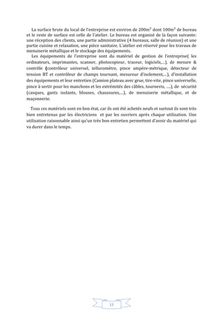 11
La surface brute du local de l’entreprise est environ de 200m² dont 100m² de bureau
et le reste de surface est celle de l'atelier. Le bureau est organisé de la façon suivante:
une réception des clients, une partie administrative (4 bureaux, salle de réunion) et une
partie cuisine et relaxation, une pièce sanitaire. L'atelier est réservé pour les travaux de
menuiserie métallique et le stockage des équipements.
Les équipements de l'entreprise sont du matériel de gestion de l’entreprise( les
ordinateurs, imprimantes, scanner, photocopieur, traceur, logiciels,…), de mesure &
contrôle (contrôleur universel, telluromètre, pince ampère-métrique, détecteur de
tension BT et contrôleur de champs tournant, mesureur d’isolement,…), d’installation
des équipements et leur entretien (Camion plateau avec grue, tire-vite, pince universelle,
pince à sertir pour les manchons et les extrémités des câbles, tournevis, ….), de sécurité
(casques, gants isolants, blouses, chaussures,…), de menuiserie métallique, et de
maçonnerie.
Tous ces matériels sont en bon état, car ils ont été achetés neufs et surtout ils sont très
bien entretenus par les électriciens et par les ouvriers après chaque utilisation. Une
utilisation raisonnable ainsi qu'un très bon entretien permettent d'avoir du matériel qui
va durer dans le temps.
 