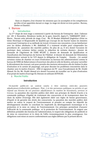 12
Dans ce chapitre, j’irai résumer les missions que j'ai accomplies et les compétences
qu'elles m'ont apportées durant ce stage. Le stage est divisé en trois parties : Bureau,
Atelier et Chantier.
I. Bureau
1. Introduction
La 1ère étape de mon stage a commencé à partir du bureau de l’entreprise dont l’adresse
est AV. 6 Novembre, Résidence Jardin de la gare, Imm.E4, Appt.n°1, TABRIQUET SALE –
Maroc. Durant cette période de stage, C’est Mr. El Mouket Abdellatif (Ingénieur d’état en
Génie Electrique et Responsable de Qualité) qui s’occupe de me fournir toutes les données
concernant l’entreprise et sa méthode de travail. A travers nos rencontres, j’ai pu familiariser
avec les tâches attribuées à Mr. Abdellatif. Il a vraiment m’aider pour comprendre les
procédures de passation des marchés publics. En plus de ça, Il m’a donné l’occasion de
participer dans certaines tâches comme la rédaction de certains dossiers : dossier de
demande de l’Agrément de l’ONE MT/BT 2, dossier de demande de Qualification et
Classification des Entreprises du Secteur de l’Habitat et dossier de demande de l’Attestation
Administrative suivant la loi 519 depuis la délégation de l’emploi. Ensuite , j’ai assisté
certaines visites de chantier en cours d’exécution ou bureaux des administrations comme le
bureau de l’ONE de Rabat (séance d’ouverture des plis) et celle de Kenitra, soit pour surveiller
le déroulement des travaux, soit pour prendre des mesures nécessaires afin de réaliser le plan
d’exécution et le carnier de piquetage, soit pour discuter les problèmes rencontrées dans le
chantier avec le mettre d’œuvre ONE et signature de PV sous l’encadrement de Mr. Drabli
Ahmed. En fin, Mr. Drabli Ahmed m’a donné l’occasion de travailler sur le plan d’exécution
d’un projet de maitre d’ouvrage EL Omrane en utilisant AUTOCAD.
2. Marché Public
Introduction
Un marché public est un contrat conclu à titre onéreux entre des pouvoirs
adjudicateurs (collectivités publiques : État,…) et des personnes publiques ou privées et qui
répond aux besoins de ces pouvoirs adjudicateurs en matière de fournitures, services et
travaux. La passation des marchés publics doit obéir aux principes de liberté d’accès à la
commande publique, d’égalité de traitement des concurrents et de transparence dans les
choix du maître d’ouvrage. Elle doit également obéir aux règles de bonne gouvernance,
d’équité et de garantie des droits des concurrents. La passation des marchés publics doit
mettre en valeur le respect de l’environnement et prendre en compte les objectifs du
développement durable en conciliant les impératifs du développement économique et la
protection et la mise en valeur de l’environnement. Ces principes permettent d’assurer
l’efficacité de la commande publique et la protection de l’environnement. Ils exigent une
définition préalable des besoins de l’administration, le respect des obligations de publicité et
de mise en concurrence et le choix de l’offre économiquement la plus avantageuse. Ces
obligations sont mises en œuvre conformément aux règles définies par le présent décret.
 