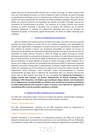 14
projet, ainsi que les fonctionnalités désirées par le maître d’ouvrage. Le maître d’œuvre doit
avoir une vision globale du projet, car il devra traduire le cahier de charge du maître d’ouvrage
en spécifications techniques pour les entreprises qui réaliseront les travaux. Pour cela, il doit
réaliser une étude approfondie des contextes du projet (technique, politique, financier) afin de
définir des solutions pérennes correspondant aux attentes du maître d’ouvrage, ainsi qu’aux
contraintes de l’environnement du projet. Les solutions de la maître d’œuvre sont ensuite
soumises au maître d’ouvrage et discutées avec ce dernier, afin d’aboutir sur un premier
document définissant et arrêtant les architectures générales ainsi que les principes de
réalisation du projet. Ce document, appelé Avant-projet, est fourni au maître d’ouvrage pour
validation.
c. Projet et consultation des entreprises
Après la validation de l’avant-projet par le maître d’ouvrage, c’est-à-dire une fois les grands
principes du projet définis en accord avec lui, les solutions techniques sont développées de
manière plus approfondie et appliquées au projet concerné. Les spécifications techniques sont
alors définies de manière à fournir aux entreprises susceptibles de réaliser les travaux un
document leur permettant de comprendre la globalité du projet ainsi que la mission qui leur est
demandée. Le maître d’œuvre transcrit le cahier de charge du maître d’ouvrage en termes
techniques permettant aux entreprises de proposer une solution. Ces spécifications peuvent être
plus ou moins précises, en fonction du degré de liberté que l’on souhaite donner à l’entreprise
dans la réalisation. Le projet définitif est soumis au maître d’ouvrage et après validation de ce
dernier, il est intégré au Dossier de Consultation des Entreprises (DCE). Ce document comprend
également une partie contractuelle et administrative. A présent, l’appel d’offres peut être lancé
auprès des entreprises qui devront donner une réponse sur la base des critères suivants : prix,
organisation, notice technique, notice financière, action environnementale et insertion
professionnelle qui figure dans le règlement de consultation (RC). Les réponses devront être
reçues dans le délai imparti sous peine de non recevabilité. La réponse de l’entreprise à
chaque marché doit contenir un dossier administratif, un dossier technique, l’offre
technique, l’offre financière. Les fichiers qui constituent chaque dossier sont mentionnés
sur le règlement de consultation(RC). Les fichiers qui constituent les dossiers précédents
se défère généralement d’un marché à l’autre c’est pour cela il faut lire le règlement de
consultation (RC) avant de procéder à préparer ce dossier.
d. Analyse des offres réalisées par les entreprises
Les offres des concurrents admis à l’issue de l’examen des dossiers administratifs, techniques
seront notées sur la base de critères d’évaluation selon les phases suivantes :
-Phases 1 : Etude préliminaires.
Une offre substantiellement conforme est une offre respectant toutes les stipulations et
conditions des documents de l’appel d’offres sans aucune divergence.
-Phase 2 : Evaluation technique des offres
Pendant cette phase, il sera procédé, à la comparaison technique des offres sur la base des
éléments contenus dans les dossiers des concurrents, et une note technique (T) sur 1000 points
sera attribuée à chaque offre sur la base d’un barème indiquer le règlement de consultation (RC).
 