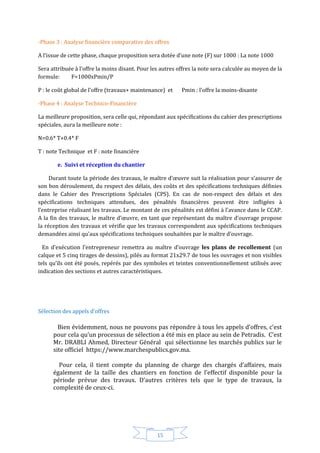 15
-Phase 3 : Analyse financière comparative des offres
A l’issue de cette phase, chaque proposition sera dotée d’une note (F) sur 1000 : La note 1000
Sera attribuée à l’offre la moins disant. Pour les autres offres la note sera calculée au moyen de la
formule: F=1000xPmin/P
P : le coût global de l’offre (travaux+ maintenance) et Pmin : l’offre la moins-disante
-Phase 4 : Analyse Technico-Financière
La meilleure proposition, sera celle qui, répondant aux spécifications du cahier des prescriptions
spéciales, aura la meilleure note :
N=0.6* T+0.4* F
T : note Technique et F : note financière
e. Suivi et réception du chantier
Durant toute la période des travaux, le maître d’œuvre suit la réalisation pour s’assurer de
son bon déroulement, du respect des délais, des coûts et des spécifications techniques définies
dans le Cahier des Prescriptions Spéciales (CPS). En cas de non-respect des délais et des
spécifications techniques attendues, des pénalités financières peuvent être infligées à
l’entreprise réalisant les travaux. Le montant de ces pénalités est défini à l’avance dans le CCAP.
A la fin des travaux, le maître d’œuvre, en tant que représentant du maître d’ouvrage propose
la réception des travaux et vérifie que les travaux correspondent aux spécifications techniques
demandées ainsi qu’aux spécifications techniques souhaitées par le maître d’ouvrage.
En d’exécution l’entrepreneur remettra au maître d’ouvrage les plans de recollement (un
calque et 5 cinq tirages de dessins), pilés au format 21x29.7 de tous les ouvrages et non visibles
tels qu’ils ont été posés, repérés par des symboles et teintes conventionnellement utilisés avec
indication des sections et autres caractéristiques.
Sélection des appels d’offres
Bien évidemment, nous ne pouvons pas répondre à tous les appels d’offres, c’est
pour cela qu’un processus de sélection a été mis en place au sein de Petradis. C’est
Mr. DRABLI Ahmed, Directeur Général qui sélectionne les marchés publics sur le
site officiel https://www.marchespublics.gov.ma.
Pour cela, il tient compte du planning de charge des chargés d’affaires, mais
également de la taille des chantiers en fonction de l’effectif disponible pour la
période prévue des travaux. D’autres critères tels que le type de travaux, la
complexité de ceux-ci.
 