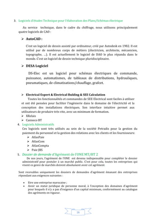 16
3. Logiciels d’études Technique pour l’élaboration des Plans/Schémas électrique
Au service technique, dans le cadre du chiffrage, nous utilisons principalement
quatre logiciels de CAO :
 AutoCAD :
C’est un logiciel de dessin assisté par ordinateur, créé par Autodesk en 1982. Il est
utilisé par de nombreux corps de métiers (électricien, architecte, mécanicien,
topographe, …). Il est actuellement le logiciel de DAO le plus répandu dans le
monde. C'est un logiciel de dessin technique pluridisciplinaire.
 DESA Logiciel
DS-Elec est un logiciel pour schémas électriques de commande,
puissance, automatismes, de tableaux de distributions, hydrauliques,
pneumatiques, de climatisations/chauffage, grafcet.
 Electrical Expert & Electrical Bulding & SEE Calculation
Toutes les fonctionnalités et commandes de SEE Electrical sont faciles à utiliser
et ont été pensées pour faciliter l’ingénierie dans le domaine de l’électricité et la
conception des installations électriques. Son interface intuitive permet aux
utilisateurs de produire très vite, avec un minimum de formation.
 XRelais
 Canneco BT
4. Logiciels Administratifs
Ces logiciels sont très utilisés au sein de la société Petradis pour la gestion du
paiement du personnel et la gestion des relations avec les clients et les fournisseurs:
 AtlasPaie
 AtlasCom
 AtlasCompta
 Paie JBS
5. Dossier de demande d’Agrément de l’ONE MT/BT 2
De nos jours, l’agrément de l’ONE est devenu indispensable pour compléter le dossier
administratif pour postuler à un marché public. C’est pour cela, toutes les entreprises qui
visent ce genre de marchés doivent absolument avoir cet agrément.
Sont recevables uniquement les dossiers de demandes d'agrément émanant des entreprises
répondant aux exigences suivantes :
 Etre une entreprise marocaine ;
 Avoir un statut juridique de personne moral, à l'exception des domaines d'agrément
pour lesquels il n'y a pas d'exigence d'un capital minimum, conformément au catalogue
des agréments en vigueur.
 