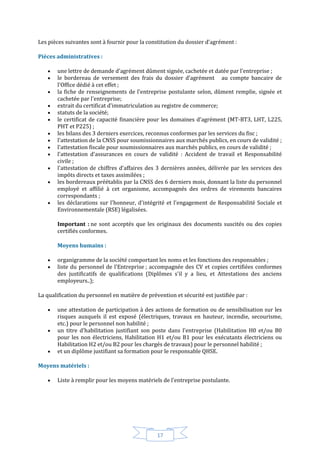 17
Les pièces suivantes sont à fournir pour la constitution du dossier d'agrément :
Pièces administratives :
 une lettre de demande d'agrément dûment signée, cachetée et datée par l'entreprise ;
 le bordereau de versement des frais du dossier d'agrément au compte bancaire de
l'Office dédié à cet effet ;
 la fiche de renseignements de l'entreprise postulante selon, dûment remplie, signée et
cachetée par l'entreprise;
 extrait du certificat d'immatriculation au registre de commerce;
 statuts de la société;
 le certificat de capacité financière pour les domaines d'agrément (MT-BT3, LHT, L225,
PHT et P225) ;
 les bilans des 3 derniers exercices, reconnus conformes par les services du fisc ;
 l'attestation de la CNSS pour soumissionnaires aux marchés publics, en cours de validité ;
 l'attestation fiscale pour soumissionnaires aux marchés publics, en cours de validité ;
 l'attestation d'assurances en cours de validité : Accident de travail et Responsabilité
civile ;
 l'attestation de chiffres d'affaires des 3 dernières années, délivrée par les services des
impôts directs et taxes assimilées ;
 les bordereaux préétablis par la CNSS des 6 derniers mois, donnant la liste du personnel
employé et affilié à cet organisme, accompagnés des ordres de virements bancaires
correspondants ;
 les déclarations sur l'honneur, d'intégrité et l'engagement de Responsabilité Sociale et
Environnementale (RSE) légalisées.
Important : ne sont acceptés que les originaux des documents suscités ou des copies
certifiés conformes.
Moyens humains :
 organigramme de la société comportant les noms et les fonctions des responsables ;
 liste du personnel de l'Entreprise ; accompagnée des CV et copies certifiées conformes
des justificatifs de qualifications (Diplômes s'il y a lieu, et Attestations des anciens
employeurs..);
La qualification du personnel en matière de prévention et sécurité est justifiée par :
 une attestation de participation à des actions de formation ou de sensibilisation sur les
risques auxquels il est exposé (électriques, travaux en hauteur, incendie, secourisme,
etc.) pour le personnel non habilité ;
 un titre d'habilitation justifiant son poste dans l'entreprise (Habilitation H0 et/ou B0
pour les non électriciens, Habilitation H1 et/ou B1 pour les exécutants électriciens ou
Habilitation H2 et/ou B2 pour les chargés de travaux) pour le personnel habilité ;
 et un diplôme justifiant sa formation pour le responsable QHSE.
Moyens matériels :
 Liste à remplir pour les moyens matériels de l'entreprise postulante.
 