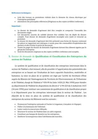 18
Références techniques :
 Liste des travaux ou prestations réalisés dans le domaine du réseau électrique par
l'entreprise postulante
 attestations des principales références (Originaux ou des copies certifiées conformes).
Important :
 Le dossier de demande d'agrément doit être complet et comporter l'ensemble des
documents exigés.
 Les documents assortis de validité doivent être valables lors du dépôt du dossier
complet. Tout dossier de demande d'agrément incomplet sera rejeté et retourné au
postulant.
 Le dossier de demande d'agrément doit être présenté sous forme de classeur contenant
les pièces se rapportant aux rubriques ci-avant, pour des commodités d'exploitation des
dossiers et afin d'éviter la perte de document.
 Toutes les pages du dossier de demande d'agrément doivent être dûment signées par le
gérant de l'entreprise.
 Seuls les documents originaux ou des copies certifiées conformes sont acceptés.
5. Dossier de demande de Qualification et Classification des Entreprises du
secteur de l’habitat
Le système de qualification et de classification des entreprises intervenant dans le
secteur de l’habitat a état instauré, afin de procéder à l’appréciation des potentialités des
entreprises en se basant sur l’évaluation de leurs capacités financières, matérielles et
humaines. La mise en place de ce système est régie par l’arrêté du Secrétaire d’Etat
auprès du Ministre de l’Aménagement du Territoire de l’Environnement, de l’Urbanisme
et de l’Habitat, chargé de l’Habitat n° 934-99 du Safar 1420 (21 Mai 1999) pour étendre
au département de l’Habitat les dispositions du décret n° 2-94-223 du 6 moharrem 1415
(16 juin 1994) pour instituer une commission de qualification et de classification propre
à ce Département pour les entreprises intervenant dans le secteur de l’habitat . Les
objectifs de la mise en place du système de qualification et de classification des
entreprises du secteur du Bâtiment sont les suivants :
 Promouvoir l’entreprise nationale et l’inciter à s’organiser, s’encadrer et s’équiper;
 Pallier à la dominance de l’informel;
 Lutter contre la concurrence déloyale;
 Structurer le secteur de l’habitat dans un cadre organisé;
 Constituer une banque de données sur les entreprises;
 Améliorer la transparence dans l’attribution des marchés;
 