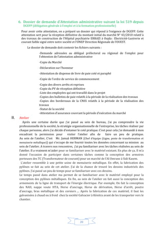 20
6. Dossier de demande d’Attestation administrative suivant la loi 519 depuis
DGEFP (délégation générale à l’emploi et à la formation professionnelle)
Pour avoir cette attestation, on a préparé un dossier qui répond à l’exigence de DGEFP. Cette
attestation sert pour la réception définitive du montant initial du marché N° 43/2010 relatif à
des travaux de construction de l’Hôpital psychiatrie ERRAZI à Oujda : Electricité-Lustrerie et
courant faible signé entre notre société et l’ONEP Direction Régionale de l’OUEST.
Le dossier de demande doit contenir les fichiers suivants :
-Demande adressées au délégué préfectoral ou régional de l’emploi pour
l’obtention de l’attestation administrative
-Copie du Marché
-Déclaration sur l’honneur
-Attestation de dispense de livre de paie coté et paraphé
-Copie de l’ordre de service de commencement
-Copie des divers arrêts et reprises
-Copie du PV de réception définitive
-Liste des employées qui ont travaillé dans le projet
-Copies des bulletins de paie relatifs à la période de la réalisation des travaux
-Copies des bordereaux de la CNSS relatifs à la période de la réalisation des
travaux
-Statut de la société
-Attestation d’assurance couvrant la période d’exécution du marché
II. Atelier
Après une certaine durée que j’ai passé au sein de bureau, j’ai pu comprendre la vie
professionnelle de la société, la stratégie organisationnelle de l’entreprise, les tâches réaliser par
chaque personne, alors j’ai décide d’entamer le coté pratique. C’est pour cela j’ai demandé à mon
encadrant la permission pour visiter l’atelier afin de faire un peu de pratique.
Au sein de l’atelier, C’est Mr. Jamaâ HERMAN (Chef d’équipe (Ligne, poste de transformation et
menuiserie métallique)) qui s’occupe de me fournir toutes les données concernant sa mission au
sein de l’atelier. A travers nos rencontres, j’ai pu familiariser avec les tâches réalisées au sein de
l’atelier. Il a vraiment m’aider pour se familiariser avec le matériel existant. En plus de ça, Il m’a
donné l’occasion de participer dans certaines tâches comme la conception des armoires
porteuses des TC (Transformateur de courant) pour un marché de l’Al Omrane à Sidi Kasem.
L’atelier ressemble à une petite usine de menuiserie métallique. En effet, la fabrication des
pylônes se fait au sein de cet atelier. J’ai de la chance de trouvé les dessins industriels des
pylônes. J’ai passé un peu de temps pour se familiariser avec ces dessins.
Le temps passé dans atelier ma permet de se familiariser avec le matériel employé pour la
conception des pylônes métalliques. En fin, au sein de l’atelier on fait aussi la conception des
armements de la ligne de transport de l’énergie électrique. Par exemple, On fait la conception
des NAII, nappe voute HTA, Herse d’ancrage, Herse de dérivation, Herse d’arrêt, poutre
d’ancrage, bras métallique et des corniers .... Après la fabrication de ces matériel, il faut les
galvanisées à chaud ou à froid chez la société Galvacier à Kénitra avant de les transporter vers le
chantier.
 
