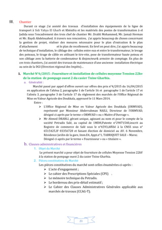 21
III. Chantier
Durant ce stage j’ai assisté des travaux d’installation des équipements de la ligne de
transport à Sidi Yahya El Gharb et Khénifra et les matériels des postes de transformation à el
Jadida sous l’encadrement des trois chef de chantier Mr. Drabli Mohammed, Mr. Jamaâ Herman
et Mr. Baydi Abdelouahed. A travers nos rencontres, j’ai appris beaucoup de choses concernant
la gestion de projet, réaliser des mesures nécessaire pour le plan d’exécution & le plan
d’attachement et le plan de recollement. En bref on peut dire, j’ai appris beaucoup
de technique d’installation, le câblage des cellules entre eux et entre le transformateur, le levage
des poteaux, le tirage de câble en utilisant le tire-vite, pose de transformateur haute poteau et
son câblage avec la batterie de condensateur & disjoncteur& armoire de comptage. En plus de
ces trois chantiers, j’ai assisté des travaux de maintenance d’une ancienne installation électrique
au sein de la DGI (Direction régional des Impôts)…
1. Marché N°6/2015 : Fourniture et installation de cellules moyenne Tension 22kv
de la station de pompage ouest 2 du casier Tnine Gharbia.
a. Généralité :
Marché passé par appel d’offres ouvert sur offres des prix n°4/2015 du 16/04/2015
en application de l’aliéna 2, paragraphe 1 de l’article 16 et paragraphe 1 de l’article 17 et
l’alinéa 3, paragraphe 3 de l’article 17 du règlement des marchés de l’Office Régional de
Mise en Valeur Agricole des Doukkala, approuvé le 11 Mars 2014.
Entre :
 L’Office Régional de Mise en Valeur Agricole des Doukkala (ORMVAD),
représenté par Monsieur Abderrahman NAILI, Directeur de l’ORMVAD,
désigné ci-après par le terme « ORMVAD » ou « Maitre d’Ouvrage ».
 Mr Ahmed DRABLI, gérant unique, agissant au nom et pour le compte de la
société Petradis Salé, au capital de 1MDH,Patente n°29071540,inscrit au
Registre de commerce de Salé sous le n°6593,Affilié à la CNSS sous n°
6515425,IF 03356728 et faisant élection de domiciel au AV. 6 Novembre,
Résidence Jardin de la gare, Imm.E4, Appt.n°1, TABRIQUET SALE – Maroc.
Désigné ci-après par le terme « Fournisseur » ou « titulaire ».
b. Clauses administratives et financières
1. Objet du Marché
Le présent marché a pour objet de fourniture de cellules Moyenne Tension 22kV
à la station de pompage ouest 2 du casier Tnine Gharbia.
2. Pièces constitutives du Marché
Les pièces constitutives du marché sont celles énumérées ci-après :
 L’acte d’engagement ;
 Le cahier des Prescriptions Spéciales (CPS) .
 Le mémoire technique du Petradis.
 Le bordereau des prix-détail estimatif ;
 Le Cahier des Clauses Administratives Générales applicable aux
marchés de travaux (CCAG-T).
 