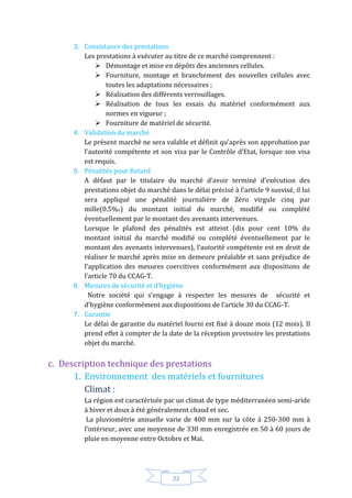 22
3. Consistance des prestations
Les prestations à exécuter au titre de ce marché comprennent :
 Démontage et mise en dépôts des anciennes cellules.
 Fourniture, montage et branchement des nouvelles cellules avec
toutes les adaptations nécessaires ;
 Réalisation des différents verrouillages.
 Réalisation de tous les essais du matériel conformément aux
normes en vigueur ;
 Fourniture de matériel de sécurité.
4. Validation du marché
Le présent marché ne sera valable et définit qu’après son approbation par
l’autorité compétente et son visa par le Contrôle d’Etat, lorsque son visa
est requis.
5. Pénalités pour Retard
A défaut par le titulaire du marché d’avoir terminé d’exécution des
prestations objet du marché dans le délai précisé à l’article 9 susvisé, il lui
sera appliqué une pénalité journalière de Zéro virgule cinq par
mille(0.5%O) du montant initial du marché, modifié ou complété
éventuellement par le montant des avenants intervenues.
Lorsque le plafond des pénalités est atteint (dix pour cent 10% du
montant initial du marché modifié ou complété éventuellement par le
montant des avenants intervenues), l’autorité compétente est en droit de
réaliser le marché après mise en demeure préalable et sans préjudice de
l’application des mesures coercitives conformément aux dispositions de
l’article 70 du CCAG-T.
6. Mesures de sécurité et d’hygiène
Notre société qui s’engage à respecter les mesures de sécurité et
d’hygiène conformément aux dispositions de l’article 30 du CCAG-T.
7. Garantie
Le délai de garantie du matériel fourni est fixé à douze mois (12 mois). Il
prend effet à compter de la date de la réception provisoire les prestations
objet du marché.
c. Description technique des prestations
1. Environnement des matériels et fournitures
Climat :
La région est caractérisée par un climat de type méditerranéen semi-aride
à hiver et doux à été généralement chaud et sec.
La pluviométrie annuelle varie de 400 mm sur la côte à 250-300 mm à
l’intérieur, avec une moyenne de 330 mm enregistrée en 50 à 60 jours de
pluie en moyenne entre Octobre et Mai.
 